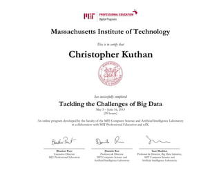 Massachusetts Institute of Technology
This is to certify that
has successfully completed
Tackling the Challenges of Big Data
May 5 – June 16, 2015
(20 hours)
An online program developed by the faculty of the MIT Computer Science and Artificial Intelligence Laboratory
in collaboration with MIT Professional Education and edX.
Bhaskar Pant
Executive Director
MIT Professional Education
Daniela Rus
Professor & Director
MIT Computer Science and
Artificial Intelligence Laboratory
Sam Madden
Professor & Director, Big Data Initiative,
MIT Computer Science and
Artificial Intelligence Laboratory
Christopher Kuthan
 