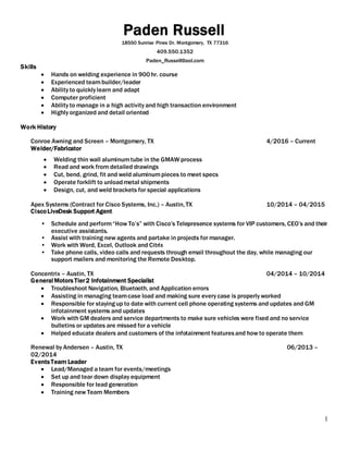 1
Paden Russell
18550 Sunrise Pines Dr. Montgomery, TX 77316
409.550.1352
Paden_Russell@aol.com
Skills
 Hands on welding experience in 900hr. course
 Experienced teambuilder/leader
 Ability to quickly learn and adapt
 Computer proficient
 Ability to manage in a high activity and high transaction environment
 Highly organized and detail oriented
Work History
Conroe Awning and Screen – Montgomery, TX 4/2016 – Current
Welder/Fabricator
 Welding thin wall aluminumtube in the GMAW process
 Read and work from detailed drawings
 Cut, bend, grind, fit and weld aluminumpieces to meet specs
 Operate forklift to unloadmetal shipments
 Design, cut, and weld brackets for special applications
Apex Systems (Contract for Cisco Systems, Inc.) – Austin, TX 10/2014 – 04/2015
CiscoLiveDesk Support Agent
• Schedule and perform“How To’s” with Cisco’s Telepresence systems for VIP customers, CEO’s and their
executive assistants.
• Assist with training new agents and partake in projects for manager.
• Work with Word, Excel, Outlook and Citrix
• Take phone calls, video calls and requests through email throughout the day, while managing our
support mailers and monitoring the Remote Desktop.
Concentrix – Austin, TX 04/2014 – 10/2014
General Motors Tier2 Infotainment Specialist
 Troubleshoot Navigation, Bluetooth, and Application errors
 Assisting in managing teamcase load and making sure every case is properly worked
 Responsible for stayingup to date with current cell phone operating systems and updates and GM
infotainment systems and updates
 Work with GM dealers and service departments to make sure vehicles were fixed and no service
bulletins or updates are missed for a vehicle
 Helped educate dealers and customers of the infotainment featuresand how to operate them
Renewal by Andersen – Austin, TX 06/2013 –
02/2014
EventsTeam Leader
 Lead/Managed a team for events/meetings
 Set up and tear down display equipment
 Responsible for lead generation
 Training new Team Members
 