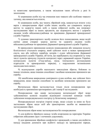 10
та нежитлове приміщення, а також звільнення таких об'єктів у разі їх
захоплення;
5) затримання особи під час вчинення нею тяжкого або особливо тяжкого
злочину, яка намагається втекти;
6) затримання особи, яка чинить збройний опір, намагається втекти з-під
варти з використанням зброї та/або інших засобів, що створюють загрозу
життю та здоров’ю інших осіб, а також озброєної особи, яка погрожує
застосуванням зброї та інших предметів, що загрожують життю і здоров'ю
людини та/або військовослужбовця чи працівника Державної прикордонної
служби України;
7) зупинки транспортного засобу шляхом його пошкодження, якщо водій
своїми діями створює загрозу життю чи здоров'ю людини та/або
військовослужбовця чи працівника Державної прикордонної служби України;
8) примусового припинення шляхом пошкодження або знищення польоту
безпілотного літального апарату, який здійснює політ в межах прикордонної
смуги, над або поблизу кораблів, катерів і суден забезпечення Державної
прикордонної служби України, об’єктів, що перебувають під охороною (у тому
числі пунктів пропуску (пунктів контролю) через державний кордон України,
контрольних пунктів в’їзду-виїзду, місць тимчасового розташування
підрозділів та прикордонних нарядів), з порушенням встановлених
законодавством вимог;
9) недопущення спроби насильного заволодіння зброєю, бойовою та
іншою технікою, якщо іншими способами і засобами неможливо припинити цю
спробу;
10) запобігання викраденню повітряного судна особою, яка здійснює його
викрадення, якщо іншими способами та засобами неможливо припинити цю
спробу.
Вогнепальна зброя застосовується тільки після попередження про
необхідність припинення протиправних дій і намір її застосування.
Попередження про намір застосування вогнепальної зброї може
здійснюватися шляхом подання відповідної голосової команди та/або
здійснення попереджувального пострілу (у безпечному напрямку).
Попереджувальні постріли (черги) вгору, якщо слідом за ними не було
застосовано зброю щодо осіб або транспортних засобів не вважаються
застосуванням зброї.
Вогнепальна зброя може застосовуватися без попередження:
1) для відбиття збройного нападу та/або вторгнення на територію України
озброєних військових груп і злочинних угруповань;
2) для припинення збройних конфліктів і провокацій, а також для відбиття
нападу (надання допомоги при відбитті нападу) на прикордонні наряди,
 