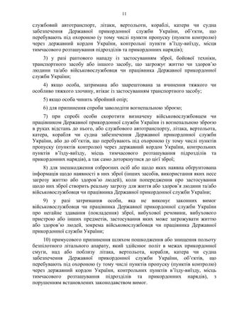 11
службовий автотранспорт, літаки, вертольоти, кораблі, катери чи судна
забезпечення Державної прикордонної служби України, об’єкти, що
перебувають під охороною (у тому числі пункти пропуску (пункти контролю)
через державний кордон України, контрольні пункти в’їзду-виїзду, місця
тимчасового розташування підрозділів та прикордонних нарядів);
3) у разі раптового нападу із застосуванням зброї, бойової техніки,
транспортного засобу або іншого засобу, що загрожує життю чи здоров’ю
людини та/або військовослужбовця чи працівника Державної прикордонної
служби України;
4) якщо особа, затримана або заарештована за вчинення тяжкого чи
особливо тяжкого злочину, втікає із застосуванням транспортного засобу;
5) якщо особа чинить збройний опір;
6) для припинення спроби заволодіти вогнепальною зброєю;
7) при спробі особи скоротити визначену військовослужбовцем чи
працівником Державної прикордонної служби України із вогнепальною зброєю
в руках відстань до нього, або службового автотранспорту, літака, вертольота,
катера, корабля чи судна забезпечення Державної прикордонної служби
України, або до об’єктів, що перебувають під охороною (у тому числі пунктів
пропуску (пунктів контролю) через державний кордон України, контрольних
пунктів в’їзду-виїзду, місць тимчасового розташування підрозділів та
прикордонних нарядів), а так само доторкнутися до цієї зброї;
8) для знешкодження озброєних осіб або щодо яких наявна обґрунтована
інформація щодо наявності в них зброї (інших засобів, використання яких несе
загрозу життю або здоров’ю людей), коли попередження про застосування
щодо них зброї створить реальну загрозу для життя або здоров’я людини та/або
військовослужбовця чи працівника Державної прикордонної служби України;
9) у разі затримання особи, яка не виконує законних вимог
військовослужбовця чи працівника Державної прикордонної служби України
про негайне здавання (покладення) зброї, вибухової речовини, вибухового
пристрою або інших предметів, застосування яких може загрожувати життю
або здоров’ю людей, зокрема військовослужбовця чи працівника Державної
прикордонної служби України;
10) примусового припинення шляхом пошкодження або знищення польоту
безпілотного літального апарату, який здійснює політ в межах прикордонної
смуги, над або поблизу літака, вертольота, корабля, катера чи судна
забезпечення Державної прикордонної служби України, об’єктів, що
перебувають під охороною (у тому числі пунктів пропуску (пунктів контролю)
через державний кордон України, контрольних пунктів в’їзду-виїзду, місць
тимчасового розташування підрозділів та прикордонних нарядів), з
порушенням встановлених законодавством вимог.
 