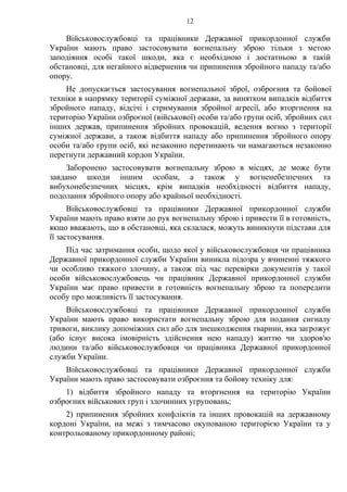 12
Військовослужбовці та працівники Державної прикордонної служби
України мають право застосовувати вогнепальну зброю тільки з метою
заподіяння особі такої шкоди, яка є необхідною і достатньою в такій
обстановці, для негайного відвернення чи припинення збройного нападу та/або
опору.
Не допускається застосування вогнепальної зброї, озброєння та бойової
техніки в напрямку території суміжної держави, за винятком випадків відбиття
збройного нападу, відсічі і стримування збройної агресії, або вторгнення на
територію України озброєної (військової) особи та/або групи осіб, збройних сил
інших держав, припинення збройних провокацій, ведення вогню з території
суміжної держави, а також відбиття нападу або припинення збройного опору
особи та/або групи осіб, які незаконно перетинають чи намагаються незаконно
перетнути державний кордон України.
Заборонено застосовувати вогнепальну зброю в місцях, де може бути
завдано шкоди іншим особам, а також у вогненебезпечних та
вибухонебезпечних місцях, крім випадків необхідності відбиття нападу,
подолання збройного опору або крайньої необхідності.
Військовослужбовці та працівники Державної прикордонної служби
України мають право взяти до рук вогнепальну зброю і привести її в готовність,
якщо вважають, що в обстановці, яка склалася, можуть виникнути підстави для
її застосування.
Під час затримання особи, щодо якої у військовослужбовця чи працівника
Державної прикордонної служби України виникла підозра у вчиненні тяжкого
чи особливо тяжкого злочину, а також під час перевірки документів у такої
особи військовослужбовець чи працівник Державної прикордонної служби
України має право привести в готовність вогнепальну зброю та попередити
особу про можливість її застосування.
Військовослужбовці та працівники Державної прикордонної служби
України мають право використати вогнепальну зброю для подання сигналу
тривоги, виклику допоміжних сил або для знешкодження тварини, яка загрожує
(або існує висока імовірність здійснення нею нападу) життю чи здоров'ю
людини та/або військовослужбовця чи працівника Державної прикордонної
служби України.
Військовослужбовці та працівники Державної прикордонної служби
України мають право застосовувати озброєння та бойову техніку для:
1) відбиття збройного нападу та вторгнення на територію України
озброєних військових груп і злочинних угруповань;
2) припинення збройних конфліктів та інших провокацій на державному
кордоні України, на межі з тимчасово окупованою територією України та у
контрольованому прикордонному районі;
 