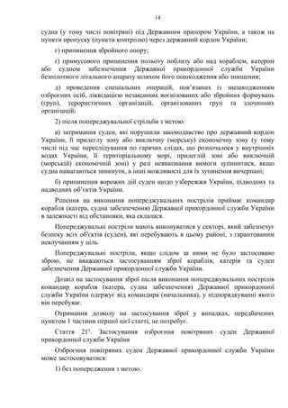 14
судна (у тому числі повітряні) під Державним прапором України, а також на
пункти пропуску (пункти контролю) через державний кордон України;
г) припинення збройного опору;
ґ) примусового припинення польоту поблизу або над кораблем, катером
або судном забезпечення Державної прикордонної служби України
безпілотного літального апарату шляхом його пошкодження або знищення;
д) проведення спеціальних операцій, пов’язаних із знешкодженням
озброєних осіб, ліквідацією незаконних воєнізованих або збройних формувань
(груп), терористичних організацій, організованих груп та злочинних
організацій;
2) після попереджувальної стрільби з метою:
а) затримання суден, які порушили законодавство про державний кордон
України, її прилеглу зону або виключну (морську) економічну зону (у тому
числі під час переслідування по гарячих слідах, що розпочалося у внутрішніх
водах України, її територіальному морі, прилеглій зоні або виключній
(морській) економічній зоні) у разі невиконання вимоги зупинитися, якщо
судна намагаються зникнути, а інші можливості для їх зупинення вичерпані;
б) припинення ворожих дій суден щодо узбережжя України, підводних та
надводних об’єктів України.
Рішення на виконання попереджувальних пострілів приймає командир
корабля (катера, судна забезпечення) Державної прикордонної служби України
в залежності від обстановки, яка склалася.
Попереджувальні постріли мають виконуватися у секторі, який забезпечує
безпеку всіх об'єктів (суден), які перебувають в цьому районі, з гарантованим
невлучанням у ціль.
Попереджувальні постріли, якщо слідом за ними не було застосовано
зброю, не вважаються застосуванням зброї кораблів, катерів та суден
забезпечення Державної прикордонної служби України.
Дозвіл на застосування зброї після виконання попереджувальних пострілів
командир корабля (катера, судна забезпечення) Державної прикордонної
служби України одержує від командира (начальника), у підпорядкуванні якого
він перебуває.
Отримання дозволу на застосування зброї у випадках, передбачених
пунктом 1 частини першої цієї статті, не потребує.
Стаття 215. Застосування озброєння повітряних суден Державної
прикордонної служби України
Озброєння повітряних суден Державної прикордонної служби України
може застосовуватися:
1) без попередження з метою:
 