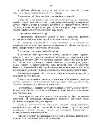 15
а) відбиття збройного нападу та вторгнення на територію України
озброєних військових груп і злочинних угруповань;
б) припинення збройних конфліктів та збройних провокацій;
в) відбиття нападу (надання допомоги для відбиття нападу) на підрозділи,
кораблі, катери, судна забезпечення та повітряні судна Державної прикордонної
служби України, інших військових формувань та правоохоронних органів
України, а також на пункти пропуску (пункти контролю) через державний
кордон України або контрольні пункти в’їзду-виїзду;
г) припинення збройного опору;
ґ) примусового припинення польоту в зоні з особливим режимом
використання повітряного простору безпілотного літального апарату;
д) проведення спеціальних операцій, пов’язаних із знешкодженням
озброєних осіб, ліквідацією незаконних воєнізованих або збройних формувань
(груп), терористичних та злочинних організацій;
2) після попереджувальної стрільби з метою:
а) затримання осіб, транспортних засобів, повітряних суден, морських
(річкових) суден, які порушили законодавство України про державний кордон
України, її прилеглу зону або виключну (морську) економічну зону (у тому
числі під час переслідування по гарячих слідах, що розпочалося у внутрішніх
водах України, її територіальному морі, прилеглій зоні або виключній
(морській) економічній зоні) у разі невиконання вимоги зупинитися, якщо
судно намагається зникнути, а інші можливості для його зупинення вичерпані;
б) припинення ворожих дій суден щодо узбережжя України, підводних та
надводних об’єктів України.
Рішення на виконання попереджувальних пострілів приймає командир
екіпажу (зовнішній пілот) повітряного судна Державної прикордонної служби
України в залежності від обстановки, яка склалася.
Попереджувальні постріли мають виконуватися у секторі, який забезпечує
безпеку всіх об'єктів (суден), які перебувають в цьому районі, з гарантованим
невлучанням у ціль.
Попереджувальні постріли, якщо слідом за ними не було застосовано
озброєння, не вважаються застосуванням озброєння повітряних суден
Державної прикордонної служби України.
Дозвіл на застосування озброєння після виконання попереджувальних
пострілів командир екіпажу (зовнішній пілот) повітряного судна Державної
прикордонної служби України одержує від командира (начальника), у
підпорядкуванні якого він перебуває.
Отримання дозволу на застосування озброєння у випадках, передбачених
пунктом 1 частини першої цієї статті, не потребує.
 
