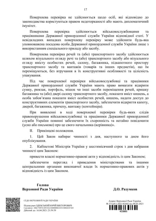 17
Поверхнева перевірка не здійснюється щодо осіб, які відповідно до
законодавства користуються правом недоторканості або мають дипломатичний
імунітет.
Поверхнева перевірка здійснюється військовослужбовцями та
працівниками Державної прикордонної служби України відповідної статі. У
невідкладних випадках поверхневу перевірку може здійснити будь-яка
уповноважена посадова особа Державної прикордонної служби України лише з
використанням спеціального приладу або засобу.
Поверхнева перевірка речей та (або) транспортного засобу здійснюється
шляхом візуального огляду речі та (або) транспортного засобу або візуального
огляду вмісту особистих речей, салону, багажника, підкапотного простору
транспортного засобу та вантажів (товарів та інших предметів), що їм
переміщуються, без втручання в їх конструктивні особливості та цілісність
упакування.
Під час поверхневої перевірки військовослужбовці та працівники
Державної прикордонної служби України мають право вимагати відкрити
сумку, рюкзак, портфель, мішок чи інші засоби переміщення речей, кришку
багажника та (або) двері салону транспортного засобу, показати вміст кишень, а
особа зобов’язана показати вміст особистих речей, кишень, надати доступ до
конструктивних елементів транспортного засобу, забезпечити відкриття капоту,
дверей, багажника, причепу, вантажу (контейнера).
При виявленні в ході поверхневої перевірки будь-яких слідів
правопорушення військовослужбовці та працівники Державної прикордонної
служби України повинні забезпечити їх схоронність та негайно повідомити
(усно або письмово) про це свого начальника (керівника)».
II. Прикінцеві положення.
1. Цей Закон набирає чинності з дня, наступного за днем його
опублікування.
2. Кабінетові Міністрів України у шестимісячний строк з дня набрання
чинності цим Законом:
привести власні нормативно-правові акти у відповідність із цим Законом;
забезпечити перегляд і приведення міністерствами та іншими
центральними органами виконавчої влади їх нормативно-правових актів у
відповідність із цим Законом.
Голова
Верховної Ради України Д.О. Разумков
СЕДО ВЕРХОВНОЇ РАДИ УКРАЇНИ
Підписувач:ЗДЕБСЬКИЙ ЮРІЙ ВІКТОРОВИЧ
Сертифікат: 2B6C7DF9A3891DA1040000002A93330082E87A01
Дійсний до: 16.04.2021 23:59:59
Апарат Верховної Ради України
№ 373д9/1-2021/82442 від 09.03.2021
 