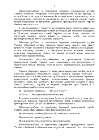 3
Військовослужбовці та працівники Державної прикордонної служби
України зобов'язані попередити особу про застосування заходів примусу та
надати їй достатньо часу для виконання їх законної вимоги, крім випадку, коли
зволікання може спричинити посягання на життя і здоров'я людини та/або
військовослужбовця чи працівника Державної прикордонної служби України
або інші тяжкі наслідки.
У разі неможливості уникнути застосування заходу примусу такий захід
примусу не повинен перевищувати міри, необхідної для виконання покладених
на Державну прикордонну службу України завдань, і має зводитися до
мінімізації завдання шкоди життю та здоров'ю особи, яка скоїла
правопорушення, та життю і здоров'ю інших осіб.
Військовослужбовці та працівники Державної прикордонної служби
України зобов'язані негайно зупинити застосування певного виду заходу
примусу в момент досягнення очікуваного результату, а також за необхідності –
надати домедичну допомогу та забезпечити надання медичної допомоги
медичними працівниками особам, які зазнали фізичної шкоди внаслідок
застосування заходів примусу.
Перевищення військовослужбовцями та працівниками Державної
прикордонної служби України своїх повноважень при використанні та
застосуванні заходів примусу тягне за собою відповідальність, встановлену
законом.
Правила зберігання, носіння та застосування спеціальних засобів, що є на
озброєнні Державної прикордонної служби України, порядок зберігання і
носіння вогнепальної зброї військовослужбовцями та працівниками Державної
прикордонної служби України, встановлюються центральним органом
виконавчої влади, що забезпечує формування державної політики у сфері
захисту державного кордону та охорони суверенних прав України в її
виключній (морській) економічній зоні»;
3) доповнити статтями 211 – 217 такого змісту:
«Стаття 211. Застосування фізичного впливу
Фізичним впливом є застосування будь-якої фізичної сили, у тому числі
спеціальних прийомів боротьби (рукопашного бою), з метою припинення
протиправних діянь (дій або бездіяльності) правопорушника.
Військовослужбовці та працівники Державної прикордонної служби
України мають право застосовувати фізичний вплив для:
1) забезпечення особистої безпеки або/та безпеки інших осіб;
2) припинення правопорушення;
3) затримання особи, яка вчинила правопорушення.
Військовослужбовці та працівники Державної прикордонної служби
України зобов'язані негайно повідомити (усно або письмово) свого начальника
 
