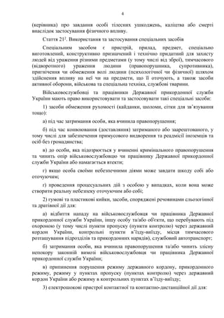 4
(керівника) про завдання особі тілесних ушкоджень, каліцтва або смерті
внаслідок застосування фізичного впливу.
Стаття 212. Використання та застосування спеціальних засобів
Спеціальним засобом є пристрій, прилад, предмет, спеціально
виготовлений, конструктивно призначений і технічно придатний для захисту
людей від ураження різними предметами (у тому числі від зброї), тимчасового
(відворотного) ураження людини (правопорушника, супротивника),
пригнічення чи обмеження волі людини (психологічної чи фізичної) шляхом
здійснення впливу на неї чи на предмети, що її оточують, а також засоби
активної оборони, військова та спеціальна техніка, службові тварини.
Військовослужбовці та працівники Державної прикордонної служби
України мають право використовувати та застосовувати такі спеціальні засоби:
1) засоби обмеження рухомості (кайданки, шоломи, сітки для зв’язування
тощо):
а) під час затримання особи, яка вчинила правопорушення;
б) під час конвоювання (доставляння) затриманого або заарештованого, у
тому числі для забезпечення примусового видворення та реадмісії іноземців та
осіб без громадянства;
в) до особи, яка підозрюється у вчиненні кримінального правопорушення
та чинить опір військовослужбовцю чи працівнику Державної прикордонної
служби України або намагається втекти;
г) якщо особа своїми небезпечними діями може завдати шкоду собі або
оточуючим;
ґ) проведення процесуальних дій з особою у випадках, коли вона може
створити реальну небезпеку оточуючим або собі;
2) гумові та пластикові кийки, засоби, споряджені речовинами сльозогінної
та дратівної дії для:
а) відбиття нападу на військовослужбовця чи працівника Державної
прикордонної служби України, іншу особу та/або об'єкти, що перебувають під
охороною (у тому числі пункти пропуску (пункти контролю) через державний
кордон України, контрольні пункти в’їзду-виїзду, місця тимчасового
розташування підрозділів та прикордонних нарядів), службовий автотранспорт;
б) затримання особи, яка вчинила правопорушення та/або чинить злісну
непокору законній вимозі військовослужбовця чи працівника Державної
прикордонної служби України;
в) припинення порушення режиму державного кордону, прикордонного
режиму, режиму у пунктах пропуску (пунктах контролю) через державний
кордон України або режиму в контрольних пунктах в’їзду-виїзду;
3) електрошокові пристрої контактної та контактно-дистанційної дії для:
 