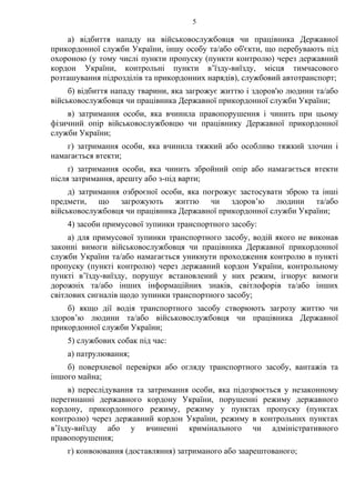 5
а) відбиття нападу на військовослужбовця чи працівника Державної
прикордонної служби України, іншу особу та/або об'єкти, що перебувають під
охороною (у тому числі пункти пропуску (пункти контролю) через державний
кордон України, контрольні пункти в’їзду-виїзду, місця тимчасового
розташування підрозділів та прикордонних нарядів), службовий автотранспорт;
б) відбиття нападу тварини, яка загрожує життю і здоров'ю людини та/або
військовослужбовця чи працівника Державної прикордонної служби України;
в) затримання особи, яка вчинила правопорушення і чинить при цьому
фізичний опір військовослужбовцю чи працівнику Державної прикордонної
служби України;
г) затримання особи, яка вчинила тяжкий або особливо тяжкий злочин і
намагається втекти;
ґ) затримання особи, яка чинить збройний опір або намагається втекти
після затримання, арешту або з-під варти;
д) затримання озброєної особи, яка погрожує застосувати зброю та інші
предмети, що загрожують життю чи здоров’ю людини та/або
військовослужбовця чи працівника Державної прикордонної служби України;
4) засоби примусової зупинки транспортного засобу:
а) для примусової зупинки транспортного засобу, водій якого не виконав
законні вимоги військовослужбовця чи працівника Державної прикордонної
служби України та/або намагається уникнути проходження контролю в пункті
пропуску (пункті контролю) через державний кордон України, контрольному
пункті в’їзду-виїзду, порушує встановлений у них режим, ігнорує вимоги
дорожніх та/або інших інформаційних знаків, світлофорів та/або інших
світлових сигналів щодо зупинки транспортного засобу;
б) якщо дії водія транспортного засобу створюють загрозу життю чи
здоров’ю людини та/або військовослужбовця чи працівника Державної
прикордонної служби України;
5) службових собак під час:
а) патрулювання;
б) поверхневої перевірки або огляду транспортного засобу, вантажів та
іншого майна;
в) переслідування та затримання особи, яка підозрюється у незаконному
перетинанні державного кордону України, порушенні режиму державного
кордону, прикордонного режиму, режиму у пунктах пропуску (пунктах
контролю) через державний кордон України, режиму в контрольних пунктах
в’їзду-виїзду або у вчиненні кримінального чи адміністративного
правопорушення;
г) конвоювання (доставляння) затриманого або заарештованого;
 