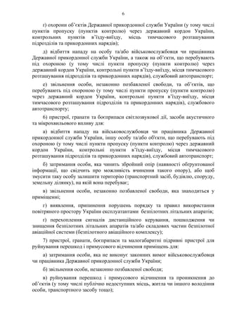 6
ґ) охорони об’єктів Державної прикордонної служби України (у тому числі
пунктів пропуску (пунктів контролю) через державний кордон України,
контрольних пунктів в’їзду-виїзду, місць тимчасового розташування
підрозділів та прикордонних нарядів);
д) відбиття нападу на особу та/або військовослужбовця чи працівника
Державної прикордонної служби України, а також на об’єкти, що перебувають
під охороною (у тому числі пункти пропуску (пункти контролю) через
державний кордон України, контрольні пункти в’їзду-виїзду, місця тимчасового
розташування підрозділів та прикордонних нарядів), службовий автотранспорт;
е) звільнення особи, незаконно позбавленої свободи, та об’єктів, що
перебувають під охороною (у тому числі пункти пропуску (пункти контролю)
через державний кордон України, контрольні пункти в’їзду-виїзду, місця
тимчасового розташування підрозділів та прикордонних нарядів), службового
автотранспорту;
6) пристрої, гранати та боєприпаси світлозвукової дії, засоби акустичного
та мікрохвильового впливу для:
а) відбиття нападу на військовослужбовця чи працівника Державної
прикордонної служби України, іншу особу та/або об'єкти, що перебувають під
охороною (у тому числі пункти пропуску (пункти контролю) через державний
кордон України, контрольні пункти в’їзду-виїзду, місця тимчасового
розташування підрозділів та прикордонних нарядів), службовий автотранспорт;
б) затримання особи, яка чинить збройний опір (наявності обґрунтованої
інформації, що свідчить про можливість вчинення такого опору), або щоб
змусити таку особу залишити територію (транспортний засіб, будівлю, споруду,
земельну ділянку), на якій вона перебуває;
в) звільнення особи, незаконно позбавленої свободи, яка знаходиться у
приміщенні;
г) виявлення, припинення порушень порядку та правил використання
повітряного простору України експлуатантами безпілотних літальних апаратів;
ґ) перехоплення сигналів дистанційного керування, пошкодження чи
знищення безпілотних літальних апаратів та/або складових частин безпілотної
авіаційної системи (безпілотного авіаційного комплексу);
7) пристрої, гранати, боєприпаси та малогабаритні підривні пристрої для
руйнування перешкод і примусового відчинення приміщень для:
а) затримання особи, яка не виконує законних вимог військовослужбовця
чи працівника Державної прикордонної служби України;
б) звільнення особи, незаконно позбавленої свободи;
в) руйнування перешкод і примусового відчинення та проникнення до
об’єктів (у тому числі публічно недоступних місць, житла чи іншого володіння
особи, транспортного засобу тощо);
 