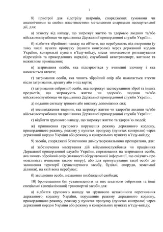 7
8) пристрої для відстрілу патронів, споряджених гумовими чи
аналогічними за своїми властивостями метальними снарядами несмертельної
дії, для:
а) захисту від нападу, що загрожує життю та здоров'ю людини та/або
військовослужбовця чи працівника Державної прикордонної служби України;
б) відбиття збройного нападу на об'єкти, що перебувають під охороною (у
тому числі пункти пропуску (пункти контролю) через державний кордон
України, контрольні пункти в’їзду-виїзду, місця тимчасового розташування
підрозділів та прикордонних нарядів), службовий автотранспорт, житлове та
нежитлове приміщення;
в) затримання особи, яка підозрюється у вчиненні злочину і яка
намагається втекти;
г) затримання особи, яка чинить збройний опір або намагається втекти
після затримання, арешту або з-під варти;
ґ) затримання озброєної особи, яка погрожує застосуванням зброї та інших
предметів, що загрожують життю чи здоров'ю людини та/або
військовослужбовця чи працівника Державної прикордонної служби України;
д) подання сигналу тривоги або виклику допоміжних сил;
е) знешкодження тварини, яка загрожує життю чи здоров'ю людини та/або
військовослужбовця чи працівника Державної прикордонної служби України;
є) відбиття групового нападу, що загрожує життю та здоров’ю людей;
ж) припинення групового порушення режиму державного кордону,
прикордонного режиму, режиму у пунктах пропуску (пунктах контролю) через
державний кордон України або режиму в контрольних пунктах в’їзду-виїзду;
9) засоби, споряджені безпечними димоутворювальними препаратами, для:
а) забезпечення маскування дій військовослужбовця чи працівника
Державної прикордонної служби України, спрямованих на затримання особи,
яка чинить збройний опір (наявності обґрунтованої інформації, що свідчить про
можливість вчинення такого опору), або для примушування такої особи до
залишення території (транспортного засобу, будівлі, споруди, земельної
ділянки), на якій вона перебуває;
б) звільнення особи, незаконно позбавленої свободи;
10) бронемашини без установленого на них штатного озброєння та інші
спеціальні (спеціалізовані) транспортні засоби для:
а) відбиття групового нападу чи групового незаконного перетинання
державного кордону України, порушення режиму державного кордону,
прикордонного режиму, режиму у пунктах пропуску (пунктах контролю) через
державний кордон України або режиму в контрольних пунктах в’їзду-виїзду;
 