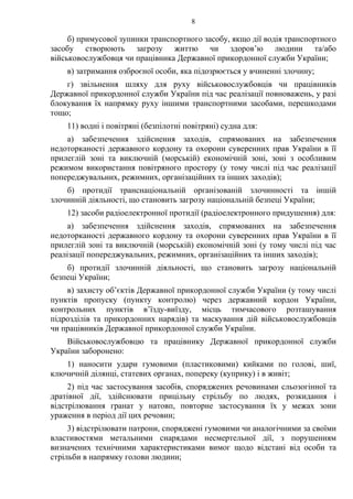 8
б) примусової зупинки транспортного засобу, якщо дії водія транспортного
засобу створюють загрозу життю чи здоров’ю людини та/або
військовослужбовця чи працівника Державної прикордонної служби України;
в) затримання озброєної особи, яка підозрюється у вчиненні злочину;
г) звільнення шляху для руху військовослужбовців чи працівників
Державної прикордонної служби України під час реалізації повноважень, у разі
блокування їх напрямку руху іншими транспортними засобами, перешкодами
тощо;
11) водні і повітряні (безпілотні повітряні) судна для:
а) забезпечення здійснення заходів, спрямованих на забезпечення
недоторканості державного кордону та охорони суверенних прав України в її
прилеглій зоні та виключній (морській) економічній зоні, зоні з особливим
режимом використання повітряного простору (у тому числі під час реалізації
попереджувальних, режимних, організаційних та інших заходів);
б) протидії транснаціональній організованій злочинності та іншій
злочинній діяльності, що становить загрозу національній безпеці України;
12) засоби радіоелектронної протидії (радіоелектронного придушення) для:
а) забезпечення здійснення заходів, спрямованих на забезпечення
недоторканості державного кордону та охорони суверенних прав України в її
прилеглій зоні та виключній (морській) економічній зоні (у тому числі під час
реалізації попереджувальних, режимних, організаційних та інших заходів);
б) протидії злочинній діяльності, що становить загрозу національній
безпеці України;
в) захисту об’єктів Державної прикордонної служби України (у тому числі
пунктів пропуску (пункту контролю) через державний кордон України,
контрольних пунктів в’їзду-виїзду, місць тимчасового розташування
підрозділів та прикордонних нарядів) та маскування дій військовослужбовців
чи працівників Державної прикордонної служби України.
Військовослужбовцю та працівнику Державної прикордонної служби
України заборонено:
1) наносити удари гумовими (пластиковими) кийками по голові, шиї,
ключичній ділянці, статевих органах, попереку (куприку) і в живіт;
2) під час застосування засобів, споряджених речовинами сльозогінної та
дратівної дії, здійснювати прицільну стрільбу по людях, розкидання і
відстрілювання гранат у натовп, повторне застосування їх у межах зони
ураження в період дії цих речовин;
3) відстрілювати патрони, споряджені гумовими чи аналогічними за своїми
властивостями метальними снарядами несмертельної дії, з порушенням
визначених технічними характеристиками вимог щодо відстані від особи та
стрільби в напрямку голови людини;
 