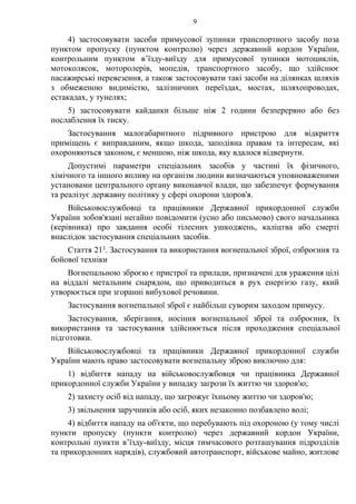 9
4) застосовувати засоби примусової зупинки транспортного засобу поза
пунктом пропуску (пунктом контролю) через державний кордон України,
контрольним пунктом в’їзду-виїзду для примусової зупинки мотоциклів,
мотоколясок, моторолерів, мопедів, транспортного засобу, що здійснює
пасажирські перевезення, а також застосовувати такі засоби на ділянках шляхів
з обмеженою видимістю, залізничних переїздах, мостах, шляхопроводах,
естакадах, у тунелях;
5) застосовувати кайданки більше ніж 2 години безперервно або без
послаблення їх тиску.
Застосування малогабаритного підривного пристрою для відкриття
приміщень є виправданим, якщо шкода, заподіяна правам та інтересам, які
охороняються законом, є меншою, ніж шкода, яку вдалося відвернути.
Допустимі параметри спеціальних засобів у частині їх фізичного,
хімічного та іншого впливу на організм людини визначаються уповноваженими
установами центрального органу виконавчої влади, що забезпечує формування
та реалізує державну політику у сфері охорони здоров'я.
Військовослужбовці та працівники Державної прикордонної служби
України зобов'язані негайно повідомити (усно або письмово) свого начальника
(керівника) про завдання особі тілесних ушкоджень, каліцтва або смерті
внаслідок застосування спеціальних засобів.
Стаття 213. Застосування та використання вогнепальної зброї, озброєння та
бойової техніки
Вогнепальною зброєю є пристрої та прилади, призначені для ураження цілі
на віддалі метальним снарядом, що приводиться в рух енергією газу, який
утворюється при згоранні вибухової речовини.
Застосування вогнепальної зброї є найбільш суворим заходом примусу.
Застосування, зберігання, носіння вогнепальної зброї та озброєння, їх
використання та застосування здійснюється після проходження спеціальної
підготовки.
Військовослужбовці та працівники Державної прикордонної служби
України мають право застосовувати вогнепальну зброю виключно для:
1) відбиття нападу на військовослужбовця чи працівника Державної
прикордонної служби України у випадку загрози їх життю чи здоров'ю;
2) захисту осіб від нападу, що загрожує їхньому життю чи здоров'ю;
3) звільнення заручників або осіб, яких незаконно позбавлено волі;
4) відбиття нападу на об'єкти, що перебувають під охороною (у тому числі
пункти пропуску (пункти контролю) через державний кордон України,
контрольні пункти в’їзду-виїзду, місця тимчасового розташування підрозділів
та прикордонних нарядів), службовий автотранспорт, військове майно, житлове
 
