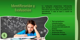 La evaluación proporciona información
para planificar e implementar programas
educativos para los niños con problemas de
aprendizaje. Y esto se hace a través de
distintos test:
• Test normativos o
estandarizados.
• Test de habilidades.
• Inventarios informales de
lectura.
• Test criteriales.
• Evaluación directa.
• Evaluación ecológica.
 