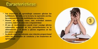 • Los trastornos de aprendizaje comunes afectan las
habilidades del niño en la lectura, la expresión escrita,
las matemáticas o las habilidades no verbales.
• Poseen, en algunos casos, una actividad motora
excesiva, déficit de atención e impulsividad.
• El uso de medicamentos puede traer consigo efectos
colaterales: aumento de tics, perturbaciones en la
alimentación y el sueño o efectos negativos en las
funciones cognitivas.
• Se puede observar, además, una relación proporcional
entre los problemas de conducta y los trastornos de
aprendizaje.
 