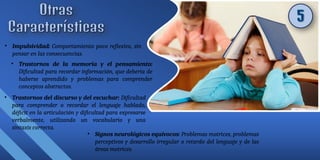• Impulsividad: Comportamiento poco reflexivo, sin
pensar en las consecuencias.
• Trastornos de la memoria y el pensamiento:
Dificultad para recordar información, que debería de
haberse aprendido y problemas para comprender
conceptos abstractos.
• Trastornos del discurso y del escuchar: Dificultad
para comprender o recordar el lenguaje hablado,
déficit en la articulación y dificultad para expresarse
verbalmente, utilizando un vocabulario y una
sintaxis correcta.
• Signos neurológicos equívocos: Problemas motrices, problemas
perceptivos y desarrollo irregular o retardo del lenguaje y de las
áreas motrices.
 