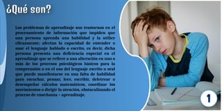 Los problemas de aprendizaje son trastornos en el
procesamiento de información que impiden que
una persona aprenda una habilidad y la utilice
eficazmente; afectan la capacidad de entender o
usar el lenguaje hablado o escrito, es decir, dicha
persona presenta una deficiencia especial en el
aprendizaje que se refiere a una alteración en uno o
más de los procesos psicológicos básicos para la
comprensión o en el uso del lenguaje escrito u oral
que puede manifestarse en una falta de habilidad
para escuchar, pensar, leer, escribir, deletrear o
desempeñar cálculos matemáticos, coordinar los
movimientos o dirigir la atención, obstaculizando el
proceso de enseñanza – aprendizaje.
 