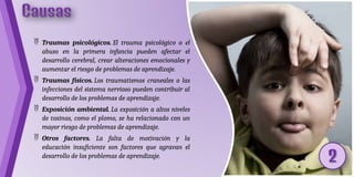  Traumas psicológicos. El trauma psicológico o el
abuso en la primera infancia pueden afectar el
desarrollo cerebral, crear alteraciones emocionales y
aumentar el riesgo de problemas de aprendizaje.
 Traumas físicos. Los traumatismos craneales o las
infecciones del sistema nervioso pueden contribuir al
desarrollo de los problemas de aprendizaje.
 Exposición ambiental. La exposición a altos niveles
de toxinas, como el plomo, se ha relacionado con un
mayor riesgo de problemas de aprendizaje.
 Otros factores. La falta de motivación y la
educación insuficiente son factores que agravan el
desarrollo de los problemas de aprendizaje.
 