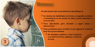 Un niño puede tener un problema de aprendizaje si:
 No domina las habilidades de lectura, ortografía, escritura
o matemáticas en los niveles de edad y grado esperados, o
cerca de ellos.
 Tiene dificultades para entender y seguir tareas e
instrucciones.
 Tiene problemas para recordar lo que alguien le acaba de
decir hace pocos minutos.
 No identifica palabras o tiene tendencia
a escribir las letras, palabras o números
al revés.
 