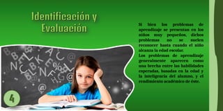 Si bien los problemas de
aprendizaje se presentan en los
niños muy pequeños, dichos
problemas no se suelen
reconocer hasta cuando el niño
alcanza la edad escolar.
Los problemas de aprendizaje
generalmente aparecen como
una brecha entre las habilidades
esperadas, basadas en la edad y
la inteligencia del alumno, y el
rendimiento académico de éste.
 