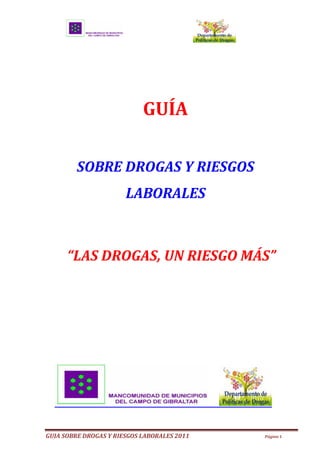                                                                                                          
  




                                                                     GUÍA    
                                                                                           
                      SOBRE  DROGAS  Y  RIESGOS  
                                                         LABORALES  
                                                                                           
                                                                                           


                                                                                                                     

                                                                                      
                                                                                      




GUIA  SOBRE  DROGAS  Y  RIESGOS  LABORALES  2011                                                             Página  1  

  
 