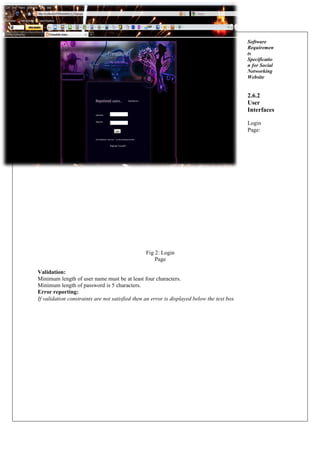 Software
Requiremen
ts
Specificatio
n for Social
Networking
Website
2.6.2
User
Interfaces
Login
Page:
Fig 2: Login
Page
Validation:
Minimum length of user name must be at least four characters.
Minimum length of password is 5 characters.
Error reporting:
If validation constraints are not satisfied then an error is displayed below the text box
 