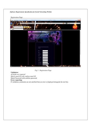 Software Requirements Specification for Social Networking Website
Registration Page:
Validation:
All fields are required
Fig 3 : Registration Page
Match email ID with confirm email ID
Match Password with confirm password
Error reporting:
If validation constraints are not satisfied then an error is displayed alongside the text box
 