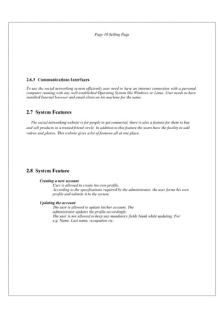 2.6.3 Communications Interfaces
Page 10 Selling Page
To use the social networking system efficiently user need to have an internet connection with a personal
computer running with any well established Operating System like Windows or Linux. User needs to have
installed Internet browser and email client on his machine for the same.
2.7 System Features
The social networking website is for people to get connected, there is also a feature for them to buy
and sell products in a trusted friend circle. In addition to this feature the users have the facility to add
videos and photos. This website gives a lot of features all at one place.
2.8 System Feature
Creating a new account
User is allowed to create his own profile.
According to the specifications required by the administrator, the user forms his own
profile and submits it to the system.
Updating the account
The user is allowed to update his/her account. The
administrator updates the profile accordingly.
The user is not allowed to keep any mandatory fields blank while updating. For
e.g. Name, Last name, occupation etc.
 