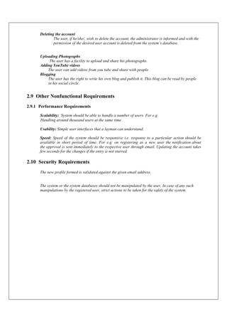 Deleting the account
The user, if he/she/, wish to delete the account, the administrator is informed and with the
permission of the desired user account is deleted from the system’s database.
Uploading Photographs
The user has a facility to upload and share his photographs.
Adding YouTube videos
The user can add videos from you tube and share with people.
Blogging
The user has the right to write his own blog and publish it. This blog can be read by people
in his social circle.
2.9 Other Nonfunctional Requirements
2.9.1 Performance Requirements
Scalability: System should be able to handle a number of users. For e.g.
Handling around thousand users at the same time.
Usability: Simple user interfaces that a layman can understand.
Speed: Speed of the system should be responsive i.e. response to a particular action should be
available in short period of time. For e.g. on registering as a new user the notification about
the approval is sent immediately to the respective user through email. Updating the account takes
few seconds for the changes if the entry is not starred.
2.10 Security Requirements
The new profile formed is validated against the given email address.
The system or the system databases should not be manipulated by the user. In case of any such
manipulations by the registered user, strict actions to be taken for the safety of the system.
 