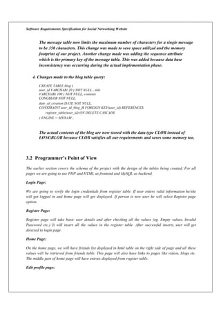 Software Requirements Specification for Social Networking Website
The message table now limits the maximum number of characters for a single message
to be 350 characters. This change was made to save space utilized and the memory
footprint of our project. Another change made was adding the sequence attribute
which is the primary key of the message table. This was added because data base
inconsistency was occurring during the actual implementation phase.
4. Changes made to the blog table query:
CREATE TABLE blog (
user_id VARCHAR( 20 ) NOT NULL , title
VARCHAR( 100 ) NOT NULL, contents
LONGBLOB NOT NULL,
date_of_creation DATE NOT NULL,
CONSTRAINT user_id_blog_fk FOREIGN KEY(user_id) REFERENCES
register_table(user_id) ON DELETE CASCADE
) ENGINE = MYISAM ;
The actual contents of the blog are now stored with the data type CLOB instead of
LONGBLOB because CLOB satisfies all our requirements and saves some memory too.
3.2 Programmer’s Point of View
The earlier section covers the schema of the project with the design of the tables being created. For all
pages we are going to use PHP and HTML as frontend and MySQL as backend.
Login Page:
We are going to verify the login credentials from register table. If user enters valid information he/she
will get logged in and home page will get displayed. If person is new user he will select Register page
option.
Register Page:
Register page will take basic user details and after checking all the values (eg. Empty values, Invalid
Password etc.) It will insert all the values in the register table. After successful inserts, user will get
directed to login page.
Home Page:
On the home page, we will have friends list displayed in html table on the right side of page and all these
values will be retrieved from friends table. This page will also have links to pages like videos, blogs etc.
The middle part of home page will have entries displayed from register table.
Edit profile page:
 