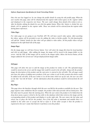 Software Requirements Specification for Social Networking Website
Once the user has logged on, he can change the profile details by using the edit profile page. When the
user reaches this page, data will be obtained from the register table (select query on the register table)
and displayed in the respective text boxes. The user could change these details if he wishes to do so.
After he finishes editing the details he can click the update button. When this button is clicked the new
details will be updated in the register table. These new details will be selected from the register table
during future references.
Video Page:
For video page we are going to use YouTube API. We will have search video option. After searching
the videos, option will be provided to user for adding the video to his/her profile. For this functionality
will add the ‘Embed’ details for that video will get added to video tables. All the profile videos will get
displayed on the right hand side of the page.
Image Page:
On the image page we will have browse button. User will select the image file from his local machine
and click on add Image. After adding the image, the image will be stored in the images folder on the
server. And the URL of that image will be stored in the images tables. Below the browse button, all the
images added for the current user will get displayed from images table.
Sell page:
This page will allow the user to add the image of the product he wishes to sell. The uploaded image
would be stored on the server and the image link would be saved in the sell table. Along with the product
image the description of the product and the start price is entered in the sell table. The sell page would
also have the option of adding more products if the user wishes to sell. In this scenario the entries would
be added in the sell table. If the user wishes to see all the items which are up for sale, the user can click
on the link “List Of All Items” .All the information about the products would be retrieved from the sell
table.
Buy Page:
This page shows the Interface through which the user can Bid for the products available for the user. This
page requires some validations like for example, the product seller must provide with an initial price. The
bid value must be greater than the starting price. When the user selects the product to be bided from the
drop down menu a query is fired to the buy table in the database which then retrieves the image and the
corresponding details of the product and displays it on the right side. The user enters the bid value and
selects buy to place the bid for the product. Now if the bid value is maximum and suitable then it is
notified to the seller user to accept the bid or reject it. If the seller accepts it then the product is
registered in the user’s name that bids for it and hence owns the product.
 