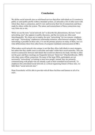 Conclusion
We define social network sites as web-based services that allow individuals to (1) construct a
public or semi-public profile within a bounded system, (2) articulate a list of other users with
whom they share a connection, and (3) view and traverse their list of connections and those
made by others within the system. The nature and nomenclature of these connections may
vary from site to site.
While we use the term "social network site" to describe this phenomenon, the term "social
networking sites" also appears in public discourse, and the two terms are often used
interchangeably. We chose not to employ the term "networking" for two reasons: emphasis
and scope. "Networking" emphasizes relationship initiation, often between strangers. While
networking is possible on these sites, it is not the primary practice on many of them, nor is it
what differentiates them from other forms of computer-mediated communication (CMC).
What makes social network sites unique is not that they allow individuals to meet strangers,
but rather that they enable users to articulate and make visible their social networks. This can
result in connections between individuals that would not otherwise be made, but that is often
not the goal, and these meetings are frequently between "latent ties" (Haythornthwaite, 2005)
who share some offline connection. On many of the large SNSs, participants are not
necessarily "networking" or looking to meet new people; instead, they are primarily
communicating with people who are already a part of their extended social network. To
emphasize this articulated social network as a critical organizing feature of these sites, we
label them "social network sites."
Hope Frenzoholic will be able to provide with all these facilities and features to all of its
users .
 