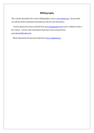 Bibliography
This website frenzoholic has various bibliographic sources www.about.com , has provided
me with the fullest information drenched up with all vital information .
Various themes have been searched from www.bloggerspot.com to give a fabulous look to
the website . Various other information about have been extracted from
www.howstuffworks.com .
Much information has been provided from www.wikipedia.org .
 