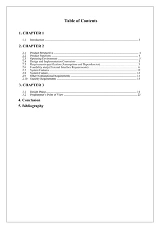 Table of Contents
1. CHAPTER 1
1.1 Introduction ............................................................................................................................. 3
2. CHAPTER 2
2.1 Product Perspective .................................................................................................................. 4
2.2 Product Functions .................................................................................................................... 4
2.3 Operating Environment ............................................................................................................ 5
2.4 Design and Implementation Constraints ................................................................................... 5
2.5 Requirements specification (Assumptions and Dependencies)................................................... 5
2.6 Feasibility study (External Interface Requirements).................................................................. 6
2.7 System Features ..................................................................................................................... 12
2.8 System Feature....................................................................................................................... 12
2.9 Other Nonfunctional Requirements ........................................................................................ 13
2.10 Security Requirements ........................................................................................................... 13
3. CHAPTER 3
3.1 Design Phase.......................................................................................................................... 14
3.2 Programmer’s Point of View .................................................................................................. 23
4. Conclusion
5. Bibliography
 