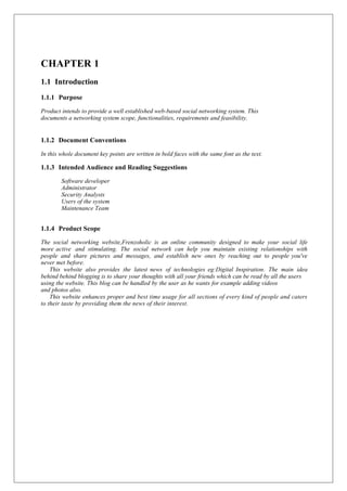 CHAPTER 1
1.1 Introduction
1.1.1 Purpose
Product intends to provide a well established web-based social networking system. This
documents a networking system scope, functionalities, requirements and feasibility.
1.1.2 Document Conventions
In this whole document key points are written in bold faces with the same font as the text.
1.1.3 Intended Audience and Reading Suggestions
Software developer
Administrator
Security Analysts
Users of the system
Maintenance Team
1.1.4 Product Scope
The social networking website,Frenzoholic is an online community designed to make your social life
more active and stimulating. The social network can help you maintain existing relationships with
people and share pictures and messages, and establish new ones by reaching out to people you've
never met before.
This website also provides the latest news of technologies eg:Digital Inspiration. The main idea
behind behind blogging is to share your thoughts with all your friends which can be read by all the users
using the website. This blog can be handled by the user as he wants for example adding videos
and photos also.
This website enhances proper and best time usage for all sections of every kind of people and caters
to their taste by providing them the news of their interest.
 