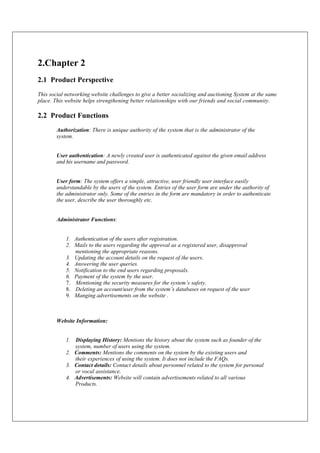 2.Chapter 2
2.1 Product Perspective
This social networking website challenges to give a better socializing and auctioning System at the same
place. This website helps strengthening better relationships with our friends and social community.
2.2 Product Functions
Authorization: There is unique authority of the system that is the administrator of the
system.
User authentication: A newly created user is authenticated against the given email address
and his username and password.
User form: The system offers a simple, attractive, user friendly user interface easily
understandable by the users of the system. Entries of the user form are under the authority of
the administrator only. Some of the entries in the form are mandatory in order to authenticate
the user, describe the user thoroughly etc.
Administrator Functions:
1. Authentication of the users after registration.
2. Mails to the users regarding the approval as a registered user, disapproval
mentioning the appropriate reasons.
3. Updating the account details on the request of the users.
4. Answering the user queries.
5. Notification to the end users regarding proposals.
6. Payment of the system by the user.
7. Mentioning the security measures for the system’s safety.
8. Deleting an account/user from the system’s databases on request of the user
9. Manging advertisements on the website .
Website Information:
1. Displaying History: Mentions the history about the system such as founder of the
system, number of users using the system.
2. Comments: Mentions the comments on the system by the existing users and
their experiences of using the system. It does not include the FAQs.
3. Contact details: Contact details about personnel related to the system for personal
or vocal assistance.
4. Advertisements: Website will contain advertisements related to all various
Products.
 