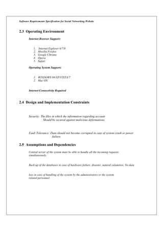 Software Requirements Specification for Social Networking Website
2.3 Operating Environment
Internet Browser Support:
1. Internet Explorer 6/7/8
2. Mozilla Firefox
3. Google Chrome
4. Opera
5. Safari
Operating System Support:
1. WINDOWS 98/XP/VISTA/7
2. Mac OS
Internet Connectivity Required
2.4 Design and Implementation Constraints
Security: The files in which the information regarding account
Should be secured against malicious deformations.
Fault Tolerance: Data should not become corrupted in case of system crash or power
failure.
2.5 Assumptions and Dependencies
Central server of the system must be able to handle all the incoming requests
simultaneously.
Back up of the databases in case of hardware failure, disaster, natural calamities. No data
loss in case of handling of the system by the administrators or the system
related personnel.
 