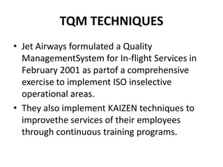 TQM TECHNIQUES
• Jet Airways formulated a Quality
  ManagementSystem for In-flight Services in
  February 2001 as partof a comprehensive
  exercise to implement ISO inselective
  operational areas.
• They also implement KAIZEN techniques to
  improvethe services of their employees
  through continuous training programs.
 