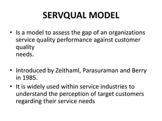 SERVQUAL MODEL
• Is a model to assess the gap of an organizations
  service quality performance against customer
  quality
  needs.

• Introduced by Zeithaml, Parasuraman and Berry
  in 1985.
• It is widely used within service industries to
  understand the perception of target customers
  regarding their service needs
 