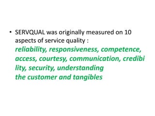 • SERVQUAL was originally measured on 10
  aspects of service quality :
 reliability, responsiveness, competence,
 access, courtesy, communication, credibi
 lity, security, understanding
 the customer and tangibles
 