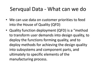 Servqual Data - What can we do
• We can use data on customer priorities to feed
  into the House of Quality (QFD)
• Quality function deployment (QFD) is a “method
  to transform user demands into design quality, to
  deploy the functions forming quality, and to
  deploy methods for achieving the design quality
  into subsystems and component parts, and
  ultimately to specific elements of the
  manufacturing process.
 