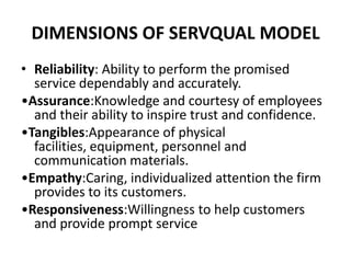 DIMENSIONS OF SERVQUAL MODEL
• Reliability: Ability to perform the promised
  service dependably and accurately.
•Assurance:Knowledge and courtesy of employees
  and their ability to inspire trust and confidence.
•Tangibles:Appearance of physical
  facilities, equipment, personnel and
  communication materials.
•Empathy:Caring, individualized attention the firm
  provides to its customers.
•Responsiveness:Willingness to help customers
  and provide prompt service
 