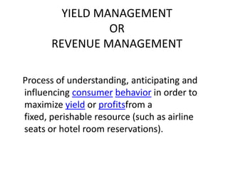 YIELD MANAGEMENT
                 OR
       REVENUE MANAGEMENT

Process of understanding, anticipating and
influencing consumer behavior in order to
maximize yield or profitsfrom a
fixed, perishable resource (such as airline
seats or hotel room reservations).
 