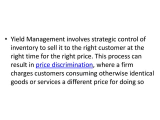 • Yield Management involves strategic control of
  inventory to sell it to the right customer at the
  right time for the right price. This process can
  result in price discrimination, where a firm
  charges customers consuming otherwise identical
  goods or services a different price for doing so
 