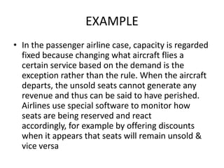 EXAMPLE
• In the passenger airline case, capacity is regarded
  fixed because changing what aircraft flies a
  certain service based on the demand is the
  exception rather than the rule. When the aircraft
  departs, the unsold seats cannot generate any
  revenue and thus can be said to have perished.
  Airlines use special software to monitor how
  seats are being reserved and react
  accordingly, for example by offering discounts
  when it appears that seats will remain unsold &
  vice versa
 