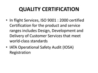 QUALITY CERTIFICATION
• In flight Services, ISO 9001 : 2000 certified
  Certification for the product and service
  ranges includes Design, Development and
  Delivery of Customer Services that meet
  world-class standards
• IATA Operational Safety Audit (IOSA)
  Registration
 