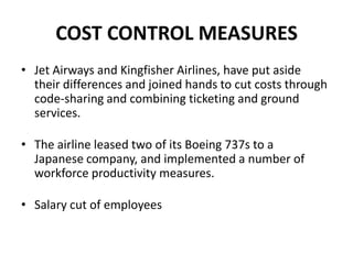 COST CONTROL MEASURES
• Jet Airways and Kingfisher Airlines, have put aside
  their differences and joined hands to cut costs through
  code-sharing and combining ticketing and ground
  services.

• The airline leased two of its Boeing 737s to a
  Japanese company, and implemented a number of
  workforce productivity measures.

• Salary cut of employees
 
