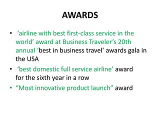 AWARDS
• ‘airline with best first-class service in the
  world’ award at Business Traveler’s 20th
  annual ‘best in business travel’ awards gala in
  the USA
• ‘best domestic full service airline’ award
  for the sixth year in a row
• “Most innovative product launch” award
 