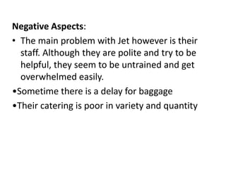 Negative Aspects:
• The main problem with Jet however is their
  staff. Although they are polite and try to be
  helpful, they seem to be untrained and get
  overwhelmed easily.
•Sometime there is a delay for baggage
•Their catering is poor in variety and quantity
 