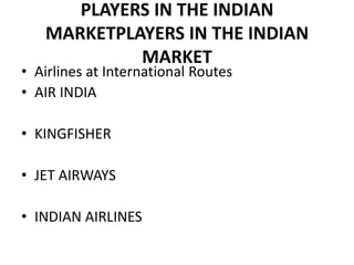PLAYERS IN THE INDIAN
   MARKETPLAYERS IN THE INDIAN
            MARKET
• Airlines at International Routes
• AIR INDIA

• KINGFISHER

• JET AIRWAYS

• INDIAN AIRLINES
 