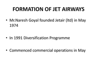 FORMATION OF JET AIRWAYS
• Mr.Naresh Goyal founded Jetair (ltd) in May
  1974

• In 1991 Diversification Programme

• Commenced commercial operations in May
 