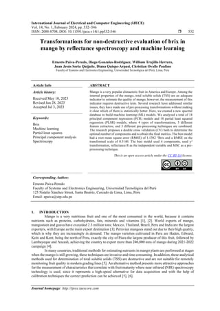 International Journal of Electrical and Computer Engineering (IJECE)
Vol. 14, No. 1, February 2024, pp. 532~546
ISSN: 2088-8708, DOI: 10.11591/ijece.v14i1.pp532-546  532
Journal homepage: http://ijece.iaescore.com
Transformations for non-destructive evaluation of brix in
mango by reflectance spectroscopy and machine learning
Ernesto Paiva-Peredo, Diego Gonzales-Rodriguez, William Trujillo Herrera,
Juan Jesús Soria Quijaite, Diana Quispe-Arpasi, Christian Ovalle Paulino
Faculty of Systems and Electronics Engineering, Universidad Tecnológica del Perú, Lima, Peru
Article Info ABSTRACT
Article history:
Received May 10, 2023
Revised Jun 28, 2023
Accepted Jul 3, 2023
Mango is a very popular climacteric fruit in America and Europe. Among the
internal properties of the mango, total soluble solids (TSS) are an adequate
indicator to estimate the quality of mango, however, the measurement of this
indicator requires destructive tests. Several research have addressed similar
issues; they have made use of pre-processing transformations without making
it clear which of them is statistically better. Here, we created a new spectral
database to build machine learning (ML) models. We analyzed a total of 18
principal component regression (PCR) models and 18 partial least squared
regression (PLSR) models, where 4 types of transformations, 3 different
feature extractors, and 3 different pre-processing techniques are combined.
The research proposes a double cross validation (CV) both to determine the
optimal number of components and to obtain the final metrics. The best model
had a root mean square error (RMSE) of 1.1382 °Brix and a RMSE on the
transformed scale of 0.5140. The best model used 4 components, used y2
transformation, reflectance R as the independent variable and MSC as a pre-
processing technique.
Keywords:
Brix
Machine learning
Partial least squares
Principal component analysis
Spectroscopy
This is an open access article under the CC BY-SA license.
Corresponding Author:
Ernesto Paiva Peredo
Faculty of Systems and Electronics Engineering, Universidad Tecnológica del Perú
125 Natalio Sánchez Street, Santa Beatriz, Cercado de Lima, Lima, Peru
Email: epaiva@utp.edu.pe
1. INTRODUCTION
Mango is a very nutritious fruit and one of the most consumed in the world, because it contains
nutrients such as proteins, carbohydrates, fats, minerals and vitamins [1], [2]. World exports of mango,
mangosteen and guava have exceeded 2.3 million tons; Mexico, Thailand, Brazil, Peru and India are the largest
exporters, with Europe as the main export destination [3]. Peruvian mangoes stand out due to their high quality,
which is why they are increasingly in demand. The mango varieties cultivated in Peru are Haden, Edward,
Keitt and Kent; being the north of Peru, exactly the city of Piura the largest producer of this fruit, followed by
Lambayeque and Ancash, achieving the country to export more than 240,000 tons of mango during 2021-2022
campaign [4].
In many countries, traditional methods for estimating nutrients in mango plants are performed at stages
when the mango is still growing, these techniques are invasive and time consuming. In addition, these analytical
methods used for determination of total soluble solids (TSS) are destructive and are not suitable for remotely
monitoring fruit quality in modern grading lines [5]. An alternative method presents more attractive approaches
for the measurement of characteristics that correlate with fruit maturity where near infrared (NIR) spectroscopy
technology is used, since it represents a high-speed alternative for data acquisition and with the help of
calibration techniques the correct prediction can be achieved [5], [6].
 